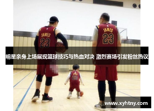 明星亲身上场展现篮球技巧与热血对决 激烈赛场引发粉丝热议